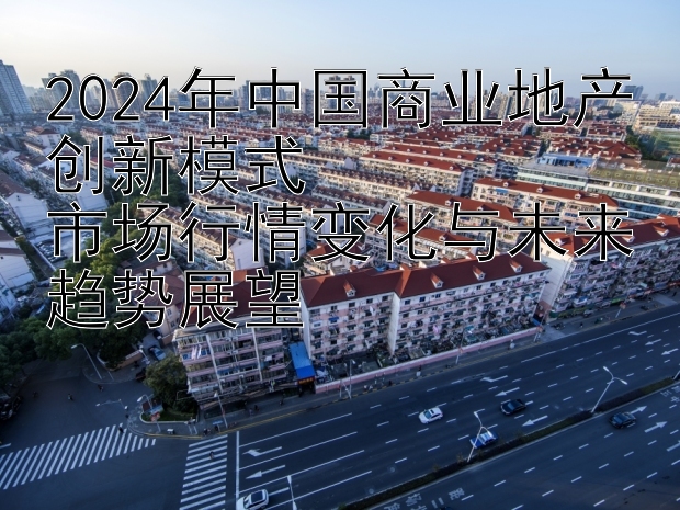 2024年中国商业地产创新模式  
市场行情变化与未来趋势展望